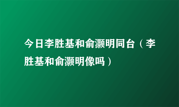 今日李胜基和俞灏明同台（李胜基和俞灏明像吗）