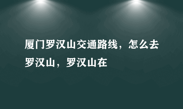 厦门罗汉山交通路线，怎么去罗汉山，罗汉山在