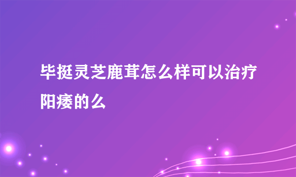 毕挺灵芝鹿茸怎么样可以治疗阳痿的么