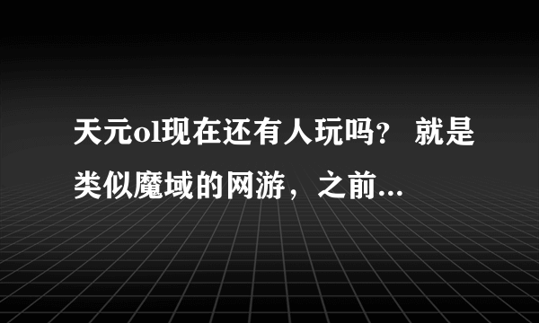 天元ol现在还有人玩吗？ 就是类似魔域的网游，之前的老玩家，想重新玩。