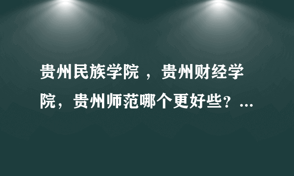 贵州民族学院 ，贵州财经学院，贵州师范哪个更好些？？？拜托了，急急急急急急急急急急