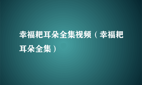 幸福耙耳朵全集视频（幸福耙耳朵全集）