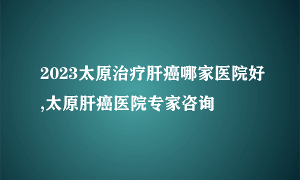 2023太原治疗肝癌哪家医院好,太原肝癌医院专家咨询