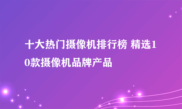 十大热门摄像机排行榜 精选10款摄像机品牌产品