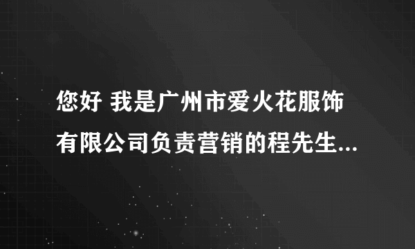 您好 我是广州市爱火花服饰有限公司负责营销的程先生 联系电话：18820078688（程生） 希望可以帮助到您， 谢谢！ 祝商祺！(广州市爱火花服饰有限公司) 注： 请不要听其别人的冒充