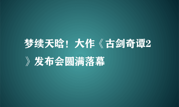 梦续天晗！大作《古剑奇谭2》发布会圆满落幕