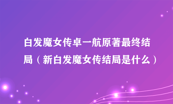 白发魔女传卓一航原著最终结局（新白发魔女传结局是什么）