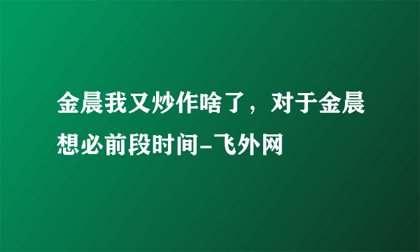 金晨我又炒作啥了，对于金晨想必前段时间-飞外网