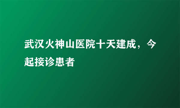 武汉火神山医院十天建成，今起接诊患者