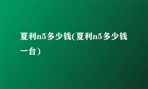 夏利n5多少钱(夏利n5多少钱一台)