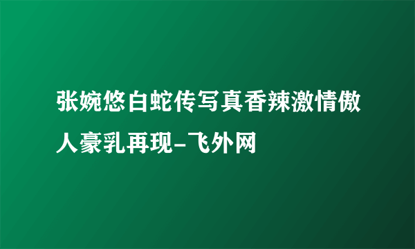 张婉悠白蛇传写真香辣激情傲人豪乳再现-飞外网