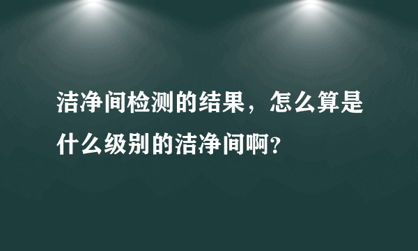 洁净间检测的结果，怎么算是什么级别的洁净间啊？