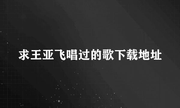 求王亚飞唱过的歌下载地址