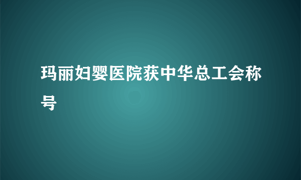 玛丽妇婴医院获中华总工会称号