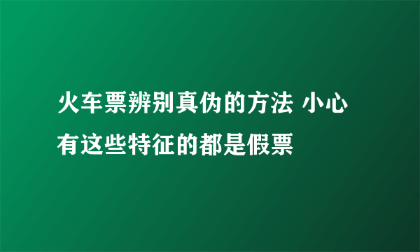 火车票辨别真伪的方法 小心有这些特征的都是假票