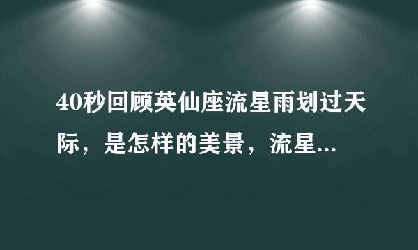 40秒回顾英仙座流星雨划过天际，是怎样的美景，流星雨是怎样形成的