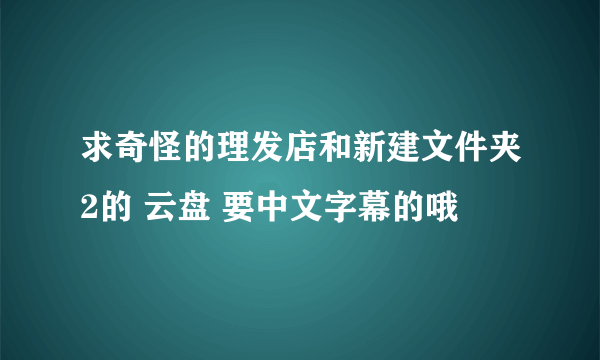 求奇怪的理发店和新建文件夹2的 云盘 要中文字幕的哦