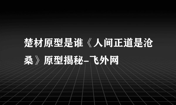 楚材原型是谁《人间正道是沧桑》原型揭秘-飞外网