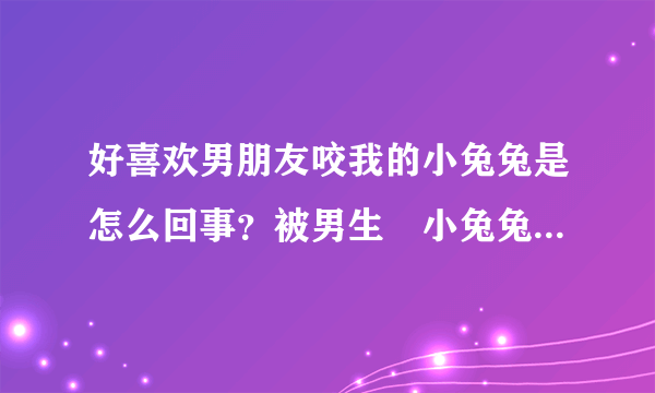 好喜欢男朋友咬我的小兔兔是怎么回事？被男生㖭小兔兔很爽正常吗？