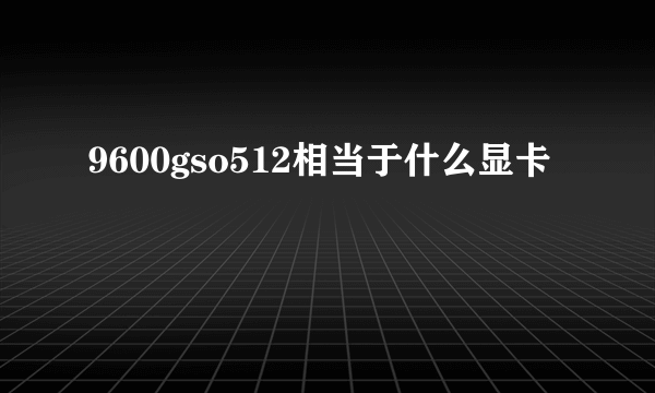 9600gso512相当于什么显卡