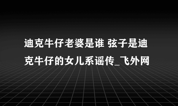 迪克牛仔老婆是谁 弦子是迪克牛仔的女儿系谣传_飞外网