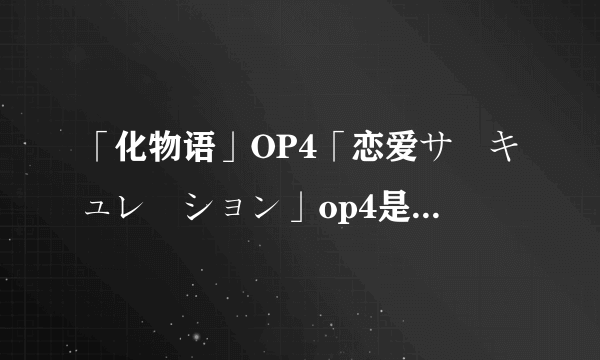 「化物语」OP4「恋爱サーキュレーション」op4是什么意思？