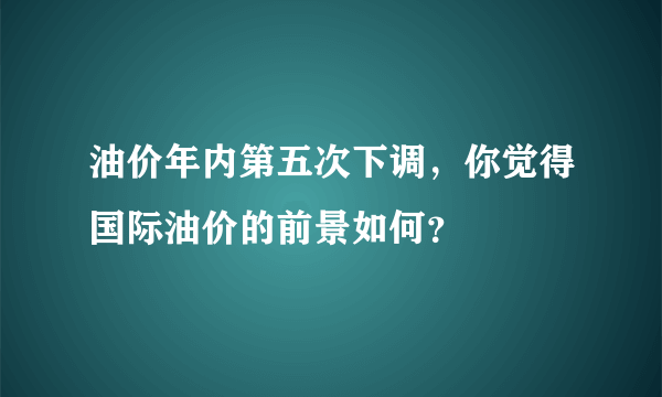 油价年内第五次下调，你觉得国际油价的前景如何？