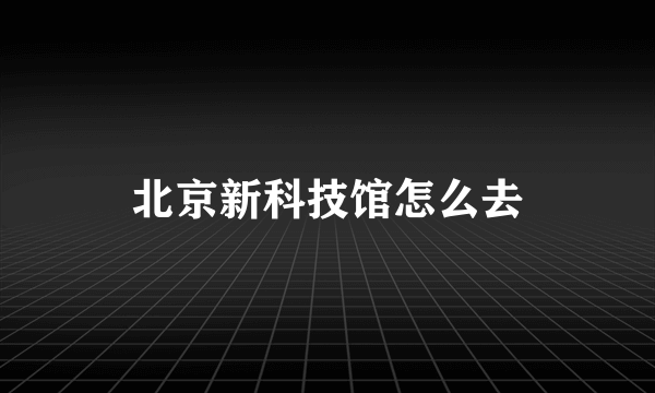 北京新科技馆怎么去