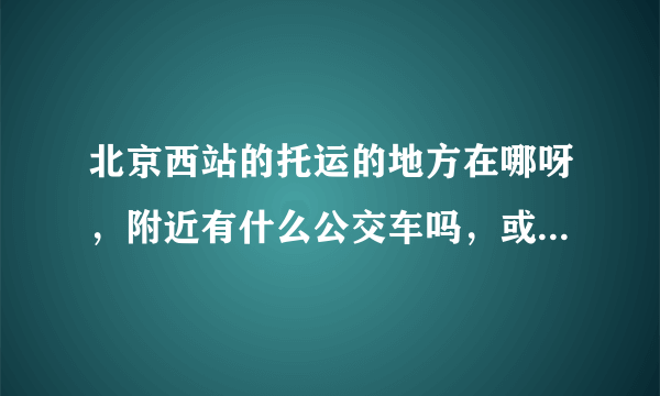 北京西站的托运的地方在哪呀，附近有什么公交车吗，或是标志性的建筑也行呀