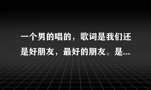 一个男的唱的，歌词是我们还是好朋友，最好的朋友。是新声音的歌手唱的