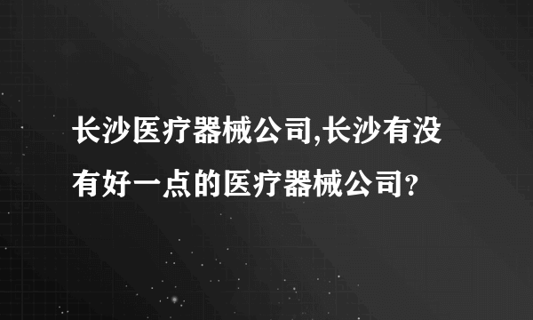 长沙医疗器械公司,长沙有没有好一点的医疗器械公司？