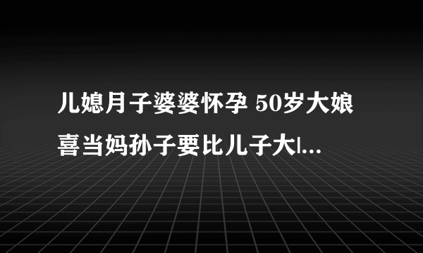 儿媳月子婆婆怀孕 50岁大娘喜当妈孙子要比儿子大|怀孕|月子