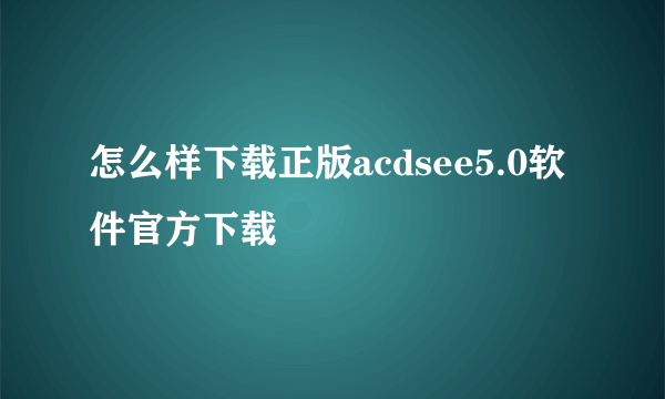 怎么样下载正版acdsee5.0软件官方下载