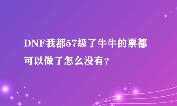 DNF我都57级了牛牛的票都可以做了怎么没有？