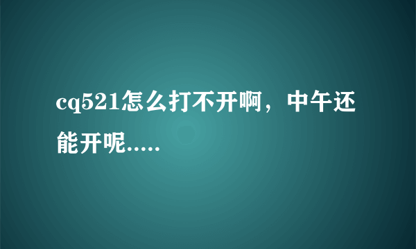 cq521怎么打不开啊，中午还能开呢.....