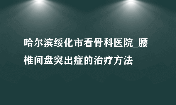 哈尔滨绥化市看骨科医院_腰椎间盘突出症的治疗方法