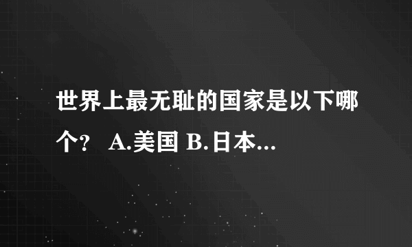 世界上最无耻的国家是以下哪个？ A.美国 B.日本 c.英国 D.法国 E.越南