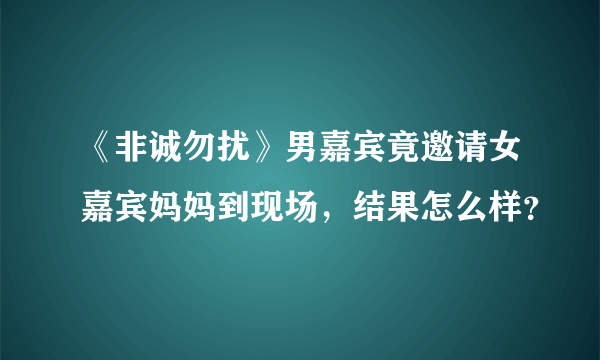 《非诚勿扰》男嘉宾竟邀请女嘉宾妈妈到现场，结果怎么样？