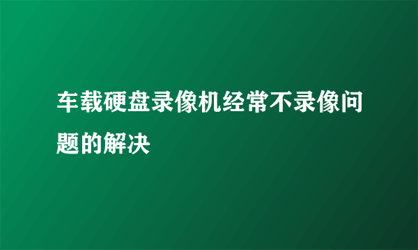 车载硬盘录像机经常不录像问题的解决