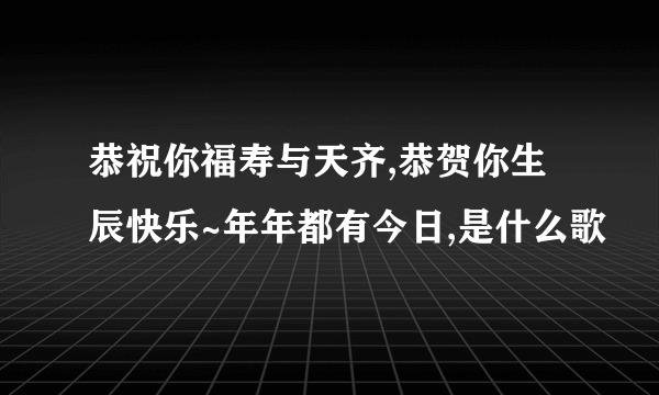 恭祝你福寿与天齐,恭贺你生辰快乐~年年都有今日,是什么歌