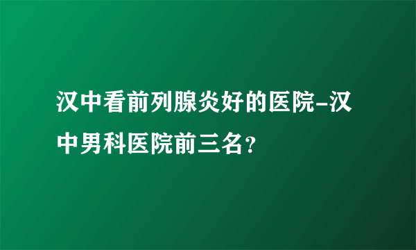 汉中看前列腺炎好的医院-汉中男科医院前三名？