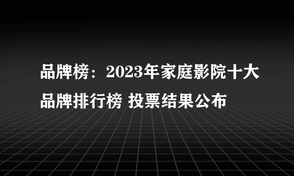 品牌榜：2023年家庭影院十大品牌排行榜 投票结果公布