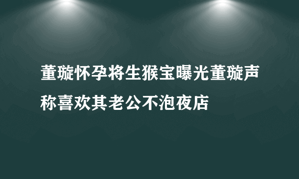 董璇怀孕将生猴宝曝光董璇声称喜欢其老公不泡夜店