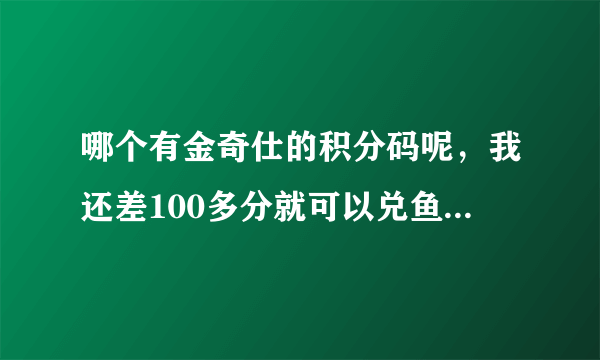 哪个有金奇仕的积分码呢，我还差100多分就可以兑鱼肝油了 有的话，请联系449029061,谢谢