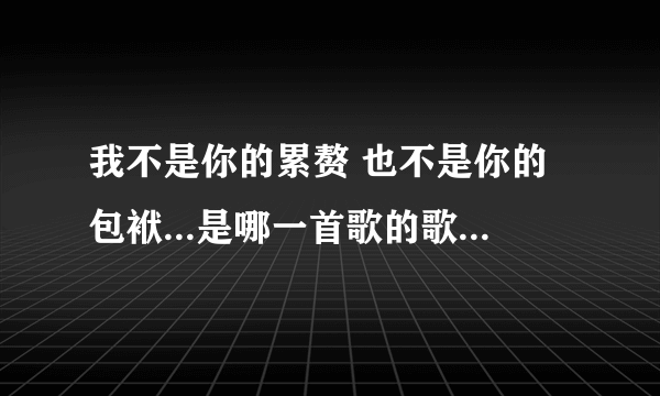 我不是你的累赘 也不是你的包袱...是哪一首歌的歌词 求歌名