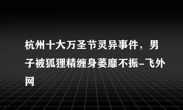 杭州十大万圣节灵异事件，男子被狐狸精缠身萎靡不振-飞外网