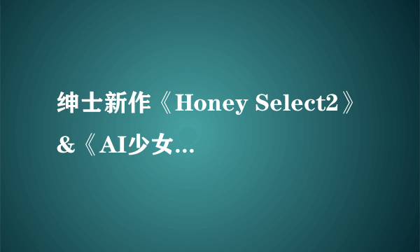 绅士新作《Honey Select2》&《AI少女》角色卡片互通 