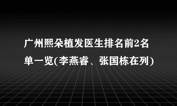 广州熙朵植发医生排名前2名单一览(李燕睿、张国栋在列)