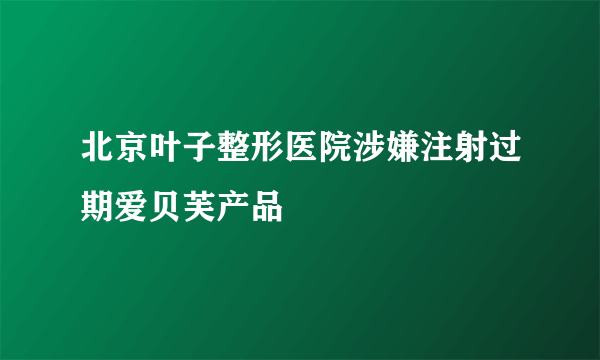 北京叶子整形医院涉嫌注射过期爱贝芙产品