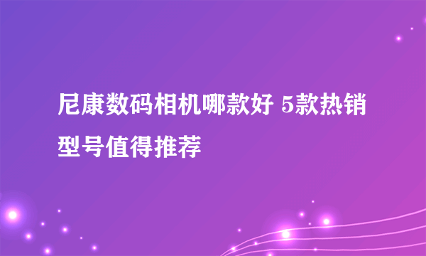 尼康数码相机哪款好 5款热销型号值得推荐